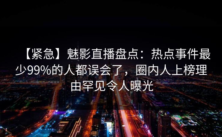 【紧急】魅影直播盘点：热点事件最少99%的人都误会了，圈内人上榜理由罕见令人曝光