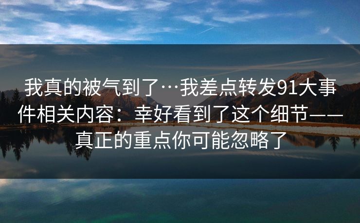 详细阅读:我真的被气到了…我差点转发91大事件相关内容:幸好看到了这个细节——真正的重点你可能忽略了 我真的被气到了…我差点转发91大事件相关内容:幸好看到了这个细节——真正的重点你可能忽略了