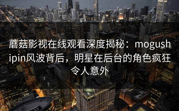 蘑菇影视在线观看深度揭秘:mogushipin风波背后,明星在后台的角色疯狂令人意外 蘑菇影视在线观看深度揭秘:mogushipin风波背后,明星在后台的角色疯狂令人意外