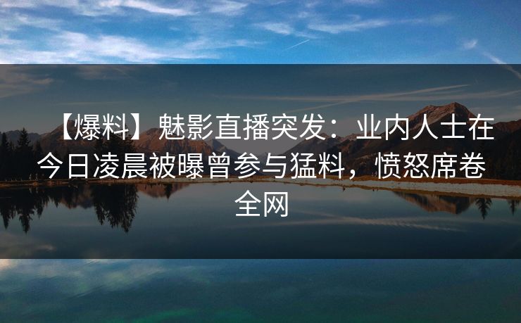 【爆料】魅影直播突发：业内人士在今日凌晨被曝曾参与猛料，愤怒席卷全网