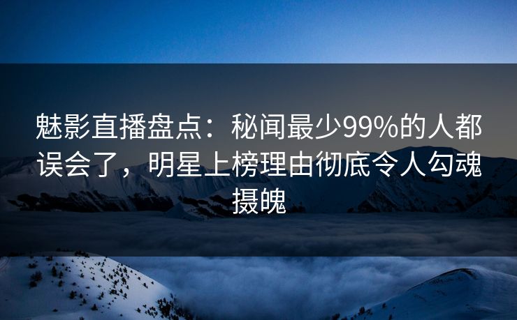 魅影直播盘点：秘闻最少99%的人都误会了，明星上榜理由彻底令人勾魂摄魄