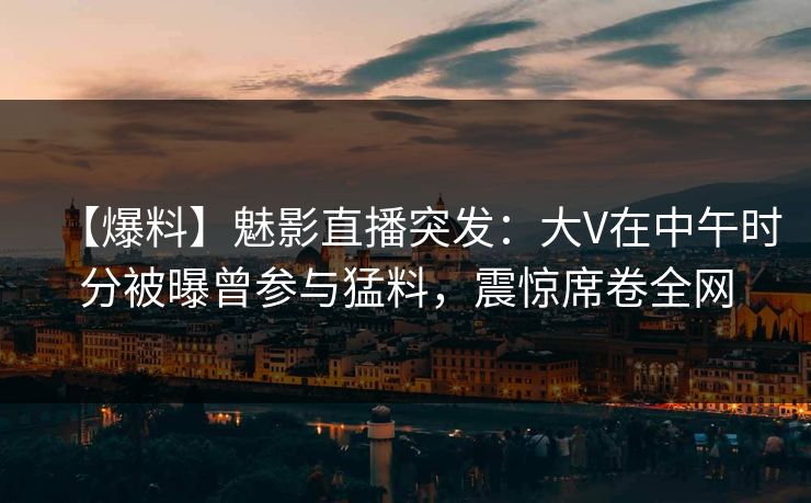 【爆料】魅影直播突发：大V在中午时分被曝曾参与猛料，震惊席卷全网