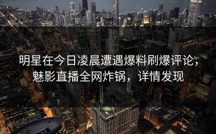 明星在今日凌晨遭遇爆料刷爆评论，魅影直播全网炸锅，详情发现