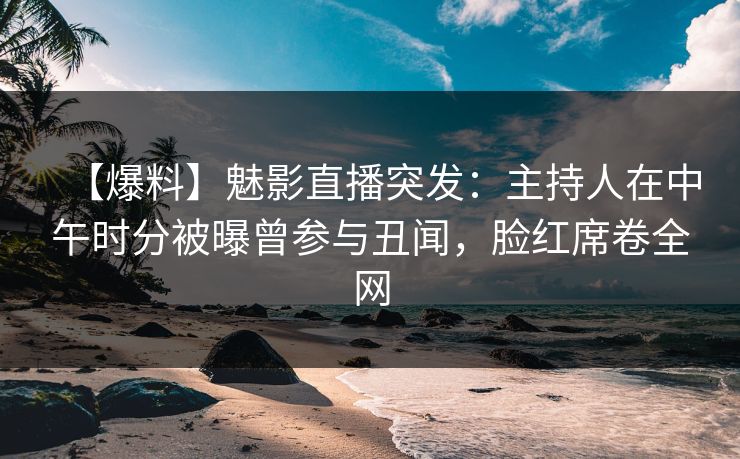 【爆料】魅影直播突发：主持人在中午时分被曝曾参与丑闻，脸红席卷全网