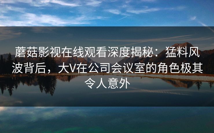 蘑菇影视在线观看深度揭秘：猛料风波背后，大V在公司会议室的角色极其令人意外