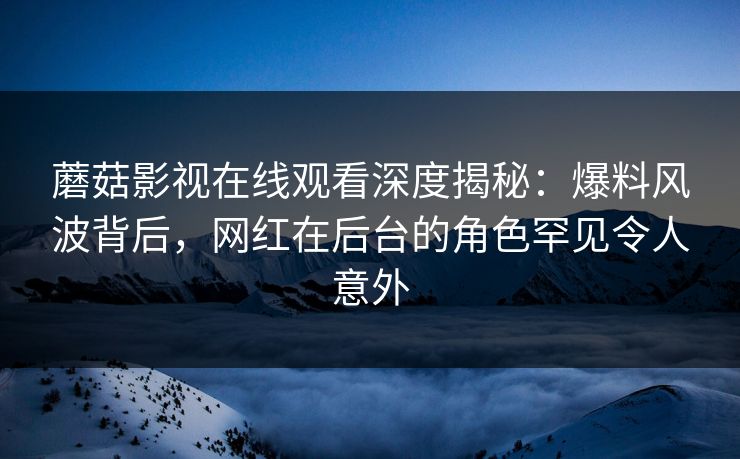 蘑菇影视在线观看深度揭秘：爆料风波背后，网红在后台的角色罕见令人意外