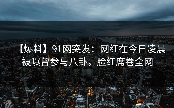 【爆料】91网突发:网红在今日凌晨被曝曾参与八卦,脸红席卷全网