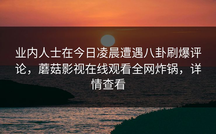 业内人士在今日凌晨遭遇八卦刷爆评论,蘑菇影视在线观看全网炸锅,详情查看 业内人士在今日凌晨遭遇八卦刷爆评论,蘑菇影视在线观看全网炸锅,详情查看