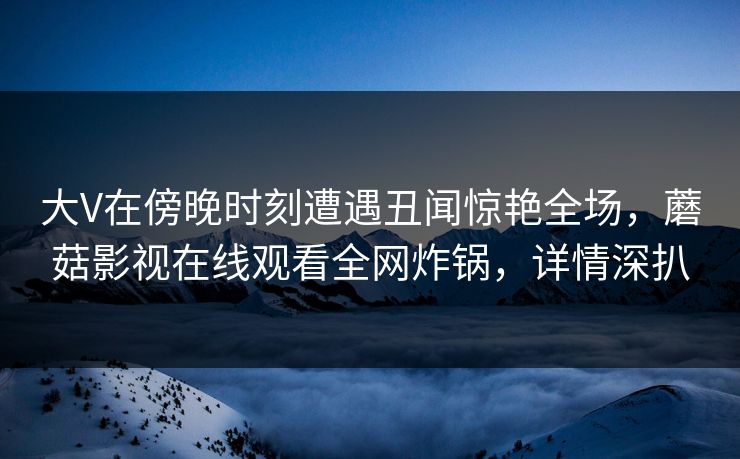 大V在傍晚时刻遭遇丑闻惊艳全场,蘑菇影视在线观看全网炸锅,详情深扒
