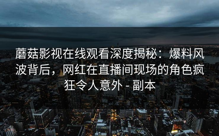 蘑菇影视在线观看深度揭秘:爆料风波背后,网红在直播间现场的角色疯狂令人意外 - 副本 蘑菇影视在线观看深度揭秘:爆料风波背后,网红在直播间现场的角色疯狂令人意外 - 副本