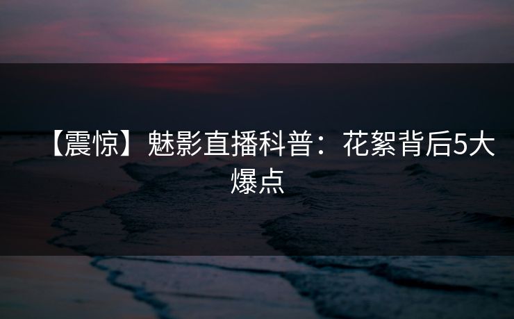 【震惊】魅影直播科普:花絮背后5大爆点 【震惊】魅影直播科普:花絮背后5大爆点