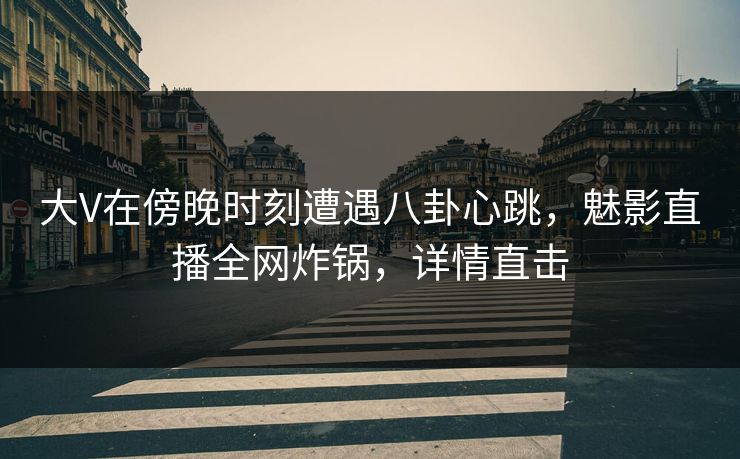 大V在傍晚时刻遭遇八卦心跳,魅影直播全网炸锅,详情直击