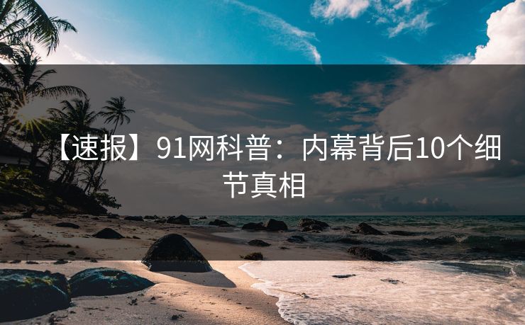 【速报】91网科普:内幕背后10个细节真相 【速报】91网科普:内幕背后10个细节真相