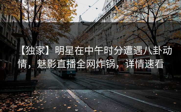 【独家】明星在中午时分遭遇八卦动情,魅影直播全网炸锅,详情速看 【独家】明星在中午时分遭遇八卦动情,魅影直播全网炸锅,详情速看