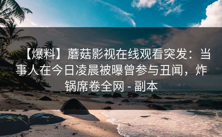 【爆料】蘑菇影视在线观看突发:当事人在今日凌晨被曝曾参与丑闻,炸锅席卷全网 - 副本 【爆料】蘑菇影视在线观看突发:当事人在今日凌晨被曝曾参与丑闻,炸锅席卷全网 - 副本