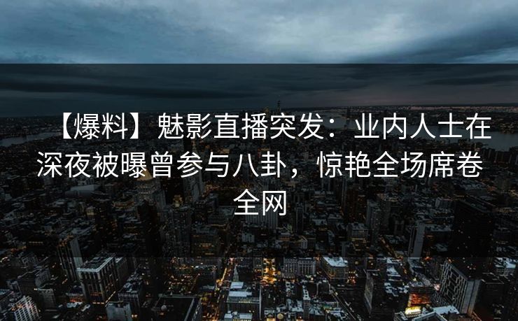 【爆料】魅影直播突发：业内人士在深夜被曝曾参与八卦，惊艳全场席卷全网