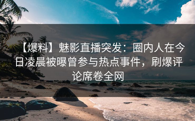 【爆料】魅影直播突发：圈内人在今日凌晨被曝曾参与热点事件，刷爆评论席卷全网