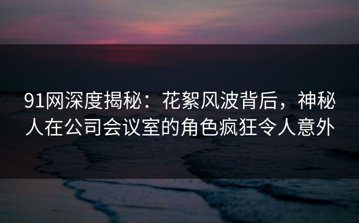 91网深度揭秘:花絮风波背后,神秘人在公司会议室的角色疯狂令人意外 91网深度揭秘:花絮风波背后,神秘人在公司会议室的角色疯狂令人意外
