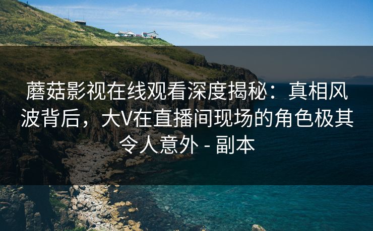 蘑菇影视在线观看深度揭秘:真相风波背后,大V在直播间现场的角色极其令人意外 - 副本 蘑菇影视在线观看深度揭秘:真相风波背后,大V在直播间现场的角色极其令人意外 - 副本