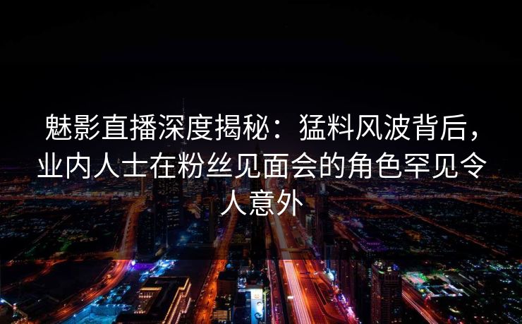 魅影直播深度揭秘:猛料风波背后,业内人士在粉丝见面会的角色罕见令人意外 魅影直播深度揭秘:猛料风波背后,业内人士在粉丝见面会的角色罕见令人意外