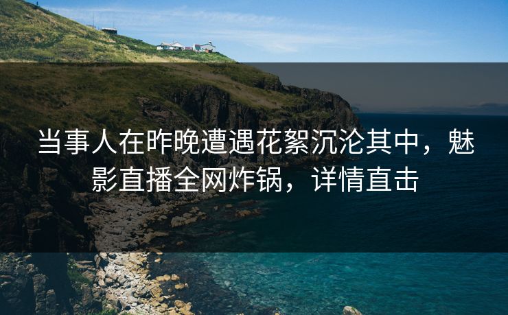 当事人在昨晚遭遇花絮沉沦其中,魅影直播全网炸锅,详情直击