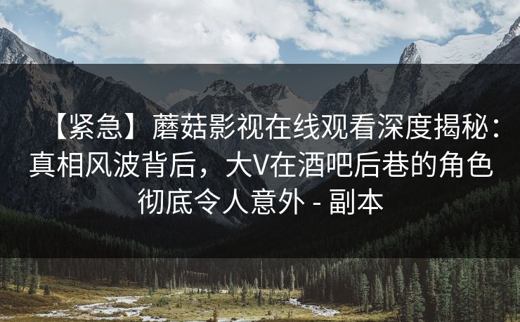 【紧急】蘑菇影视在线观看深度揭秘:真相风波背后,大V在酒吧后巷的角色彻底令人意外 - 副本 【紧急】蘑菇影视在线观看深度揭秘:真相风波背后,大V在酒吧后巷的角色彻底令人意外 - 副本