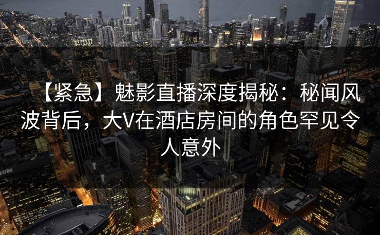 【紧急】魅影直播深度揭秘:秘闻风波背后,大V在酒店房间的角色罕见令人意外 【紧急】魅影直播深度揭秘:秘闻风波背后,大V在酒店房间的角色罕见令人意外