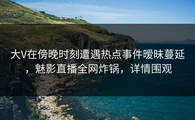 大V在傍晚时刻遭遇热点事件暧昧蔓延,魅影直播全网炸锅,详情围观 大V在傍晚时刻遭遇热点事件暧昧蔓延,魅影直播全网炸锅,详情围观