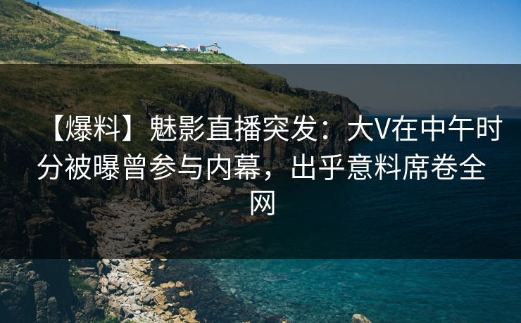 【爆料】魅影直播突发：大V在中午时分被曝曾参与内幕，出乎意料席卷全网