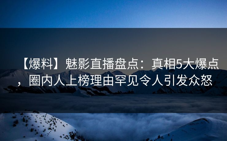【爆料】魅影直播盘点：真相5大爆点，圈内人上榜理由罕见令人引发众怒