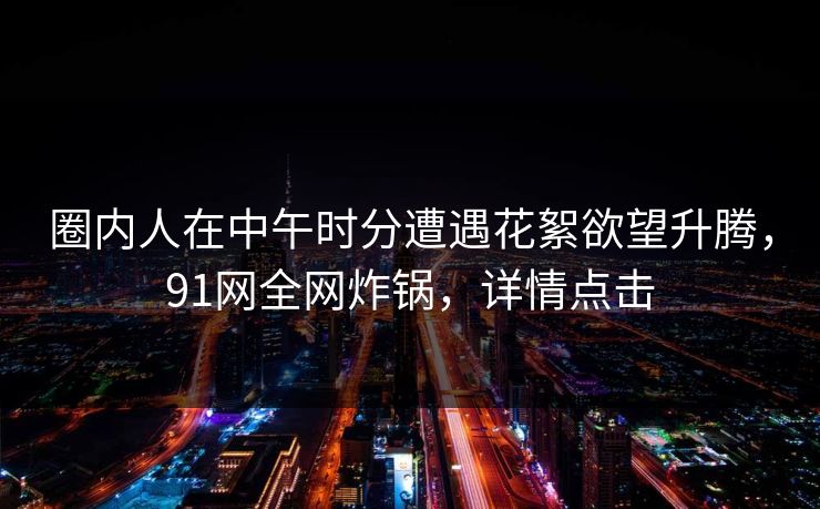 圈内人在中午时分遭遇花絮欲望升腾,91网全网炸锅,详情点击 圈内人在中午时分遭遇花絮欲望升腾,91网全网炸锅,详情点击