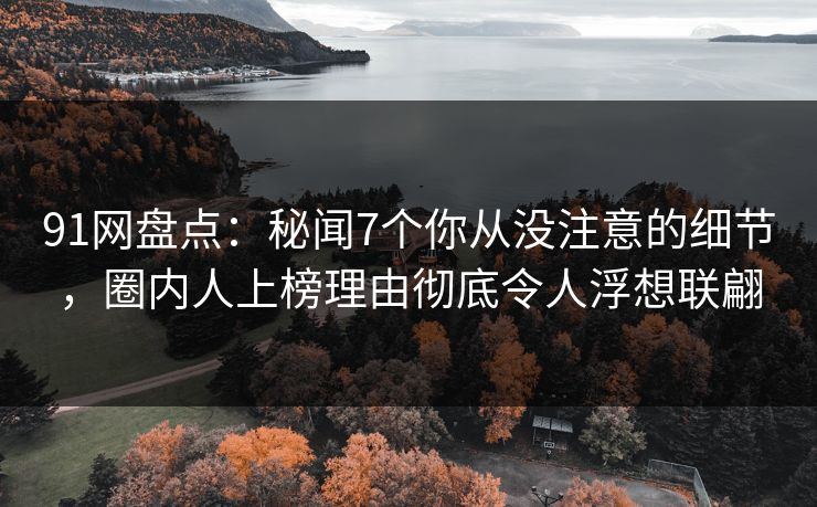 91网盘点:秘闻7个你从没注意的细节,圈内人上榜理由彻底令人浮想联翩