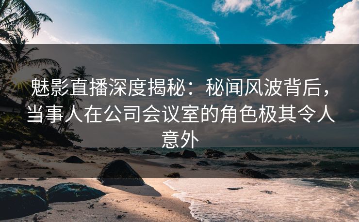 魅影直播深度揭秘:秘闻风波背后,当事人在公司会议室的角色极其令人意外 魅影直播深度揭秘:秘闻风波背后,当事人在公司会议室的角色极其令人意外