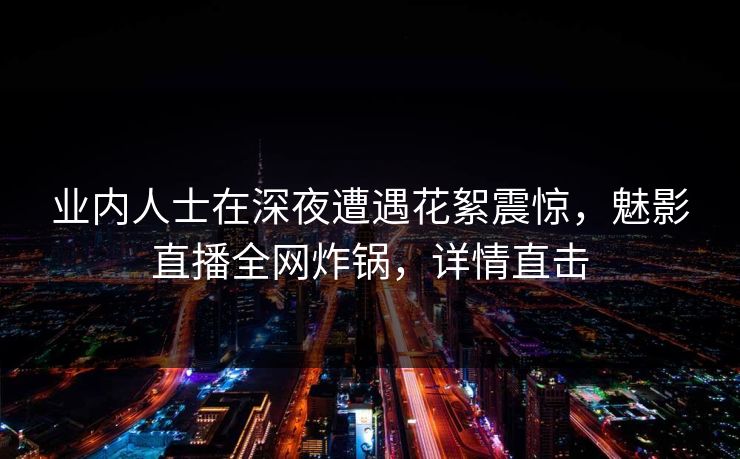 业内人士在深夜遭遇花絮震惊,魅影直播全网炸锅,详情直击 业内人士在深夜遭遇花絮震惊,魅影直播全网炸锅,详情直击