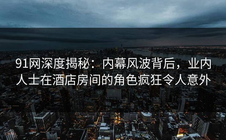 91网深度揭秘：内幕风波背后，业内人士在酒店房间的角色疯狂令人意外