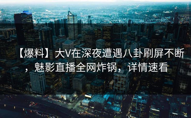 【爆料】大V在深夜遭遇八卦刷屏不断,魅影直播全网炸锅,详情速看