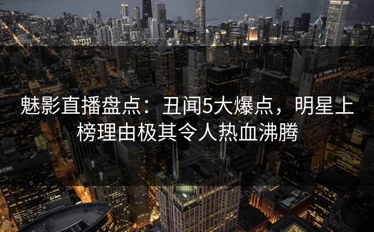魅影直播盘点：丑闻5大爆点，明星上榜理由极其令人热血沸腾