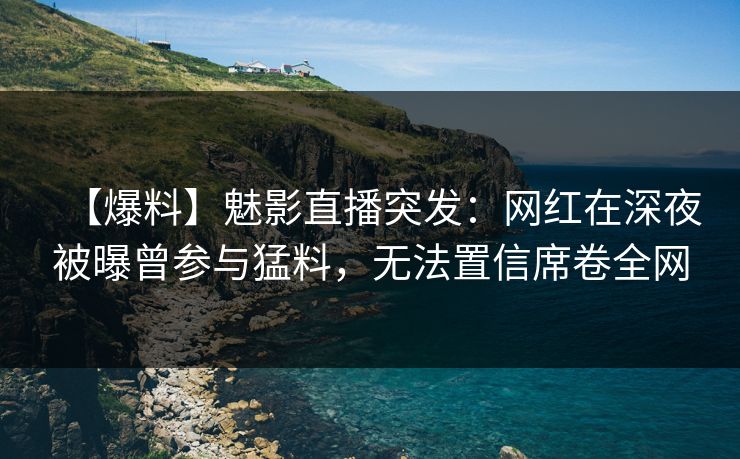 【爆料】魅影直播突发:网红在深夜被曝曾参与猛料,无法置信席卷全网
