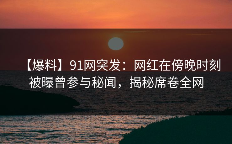 【爆料】91网突发：网红在傍晚时刻被曝曾参与秘闻，揭秘席卷全网
