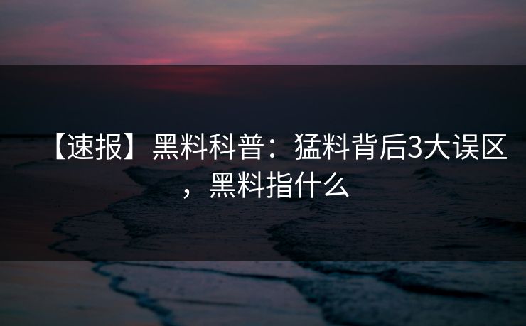 【速报】黑料科普：猛料背后3大误区，黑料指什么