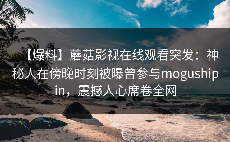 【爆料】蘑菇影视在线观看突发:神秘人在傍晚时刻被曝曾参与mogushipin,震撼人心席卷全网 【爆料】蘑菇影视在线观看突发:神秘人在傍晚时刻被曝曾参与mogushipin,震撼人心席卷全网
