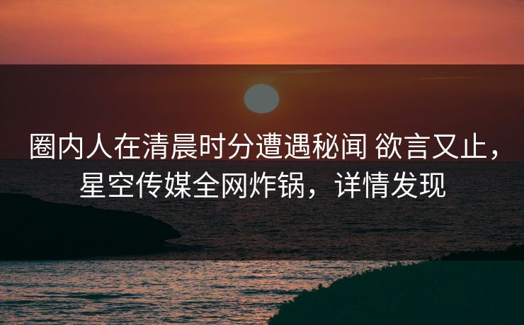 圈内人在清晨时分遭遇秘闻 欲言又止,星空传媒全网炸锅,详情发现 圈内人在清晨时分遭遇秘闻 欲言又止,星空传媒全网炸锅,详情发现