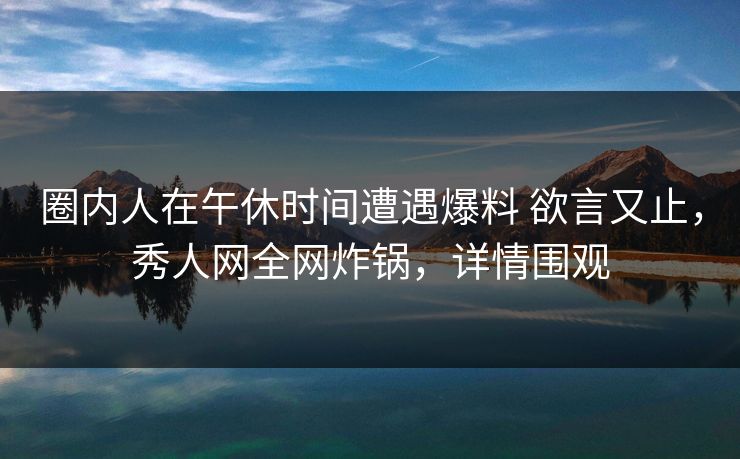 圈内人在午休时间遭遇爆料 欲言又止，秀人网全网炸锅，详情围观