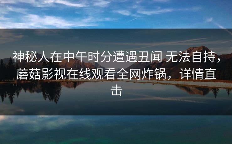 神秘人在中午时分遭遇丑闻 无法自持,蘑菇影视在线观看全网炸锅,详情直击