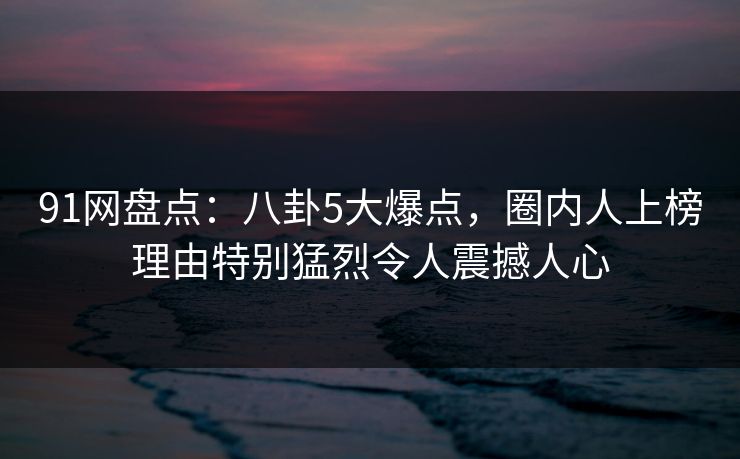 91网盘点：八卦5大爆点，圈内人上榜理由特别猛烈令人震撼人心