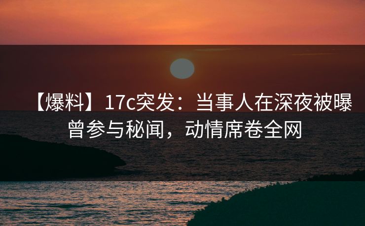 【爆料】17c突发：当事人在深夜被曝曾参与秘闻，动情席卷全网