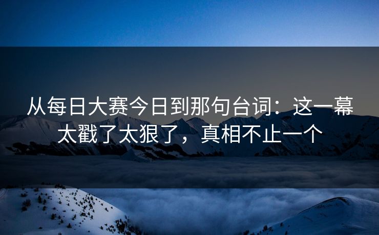 从每日大赛今日到那句台词:这一幕太戳了太狠了,真相不止一个