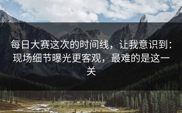 每日大赛这次的时间线,让我意识到:现场细节曝光更客观,最难的是这一关