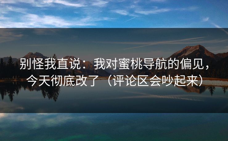 别怪我直说：我对蜜桃导航的偏见，今天彻底改了（评论区会吵起来）