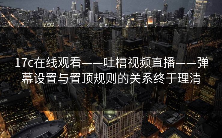 17c在线观看——吐槽视频直播——弹幕设置与置顶规则的关系终于理清